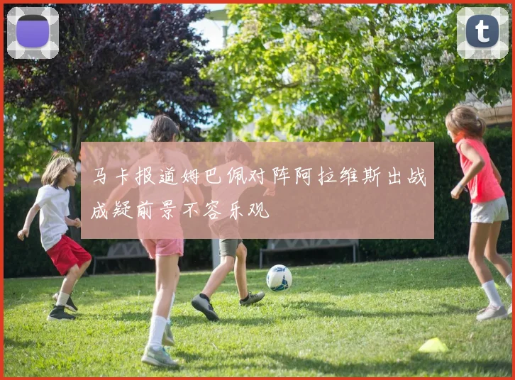 马卡报道姆巴佩对阵阿拉维斯出战成疑前景不容乐观