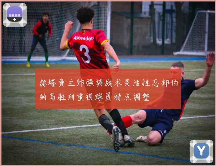 赫塔费主帅强调战术灵活性忘却伯纳乌胜利重视球员特点调整