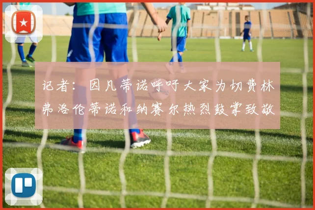 记者：因凡蒂诺呼吁大家为切费林弗洛伦蒂诺和纳赛尔热烈鼓掌致敬
