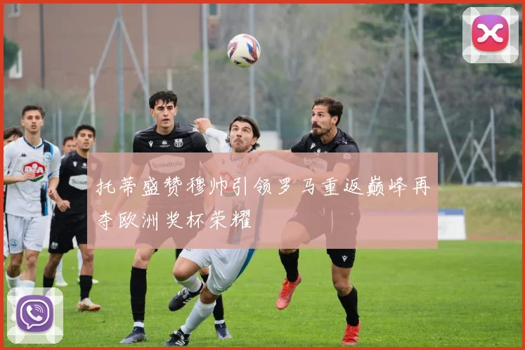 托蒂盛赞穆帅引领罗马重返巅峰再夺欧洲奖杯荣耀