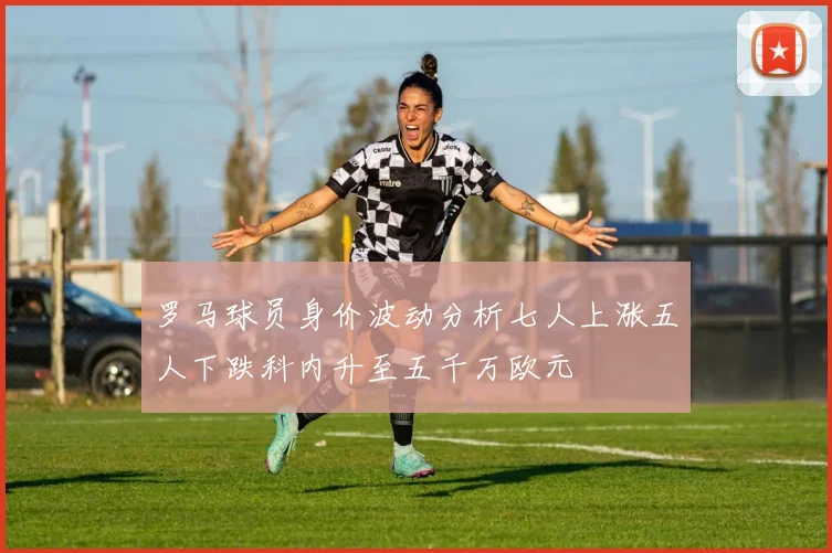 罗马球员身价波动分析七人上涨五人下跌科内升至五千万欧元