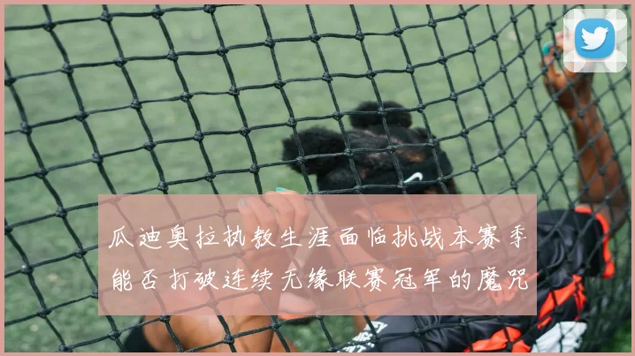瓜迪奥拉执教生涯面临挑战本赛季能否打破连续无缘联赛冠军的魔咒