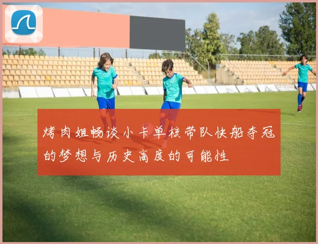 烤肉姐畅谈小卡单核带队快船夺冠的梦想与历史高度的可能性
