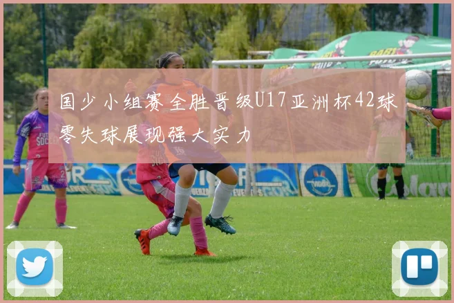 国少小组赛全胜晋级U17亚洲杯42球零失球展现强大实力
