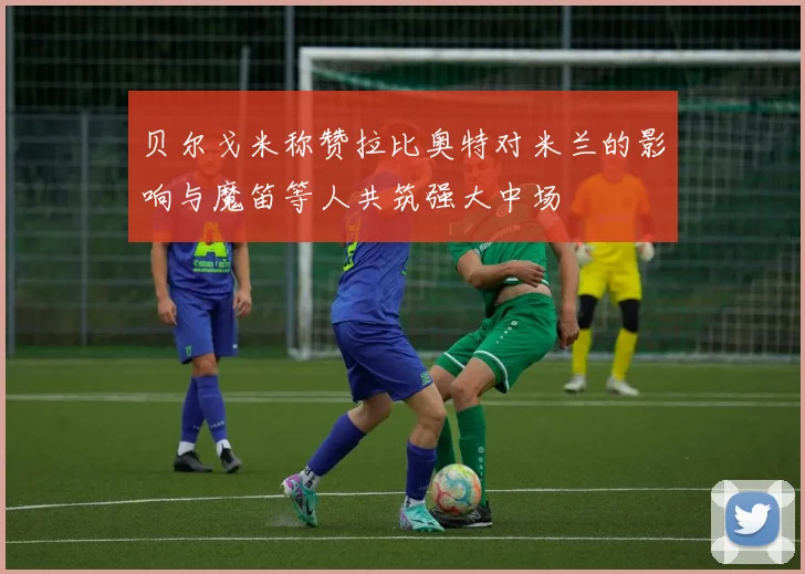 贝尔戈米称赞拉比奥特对米兰的影响与魔笛等人共筑强大中场